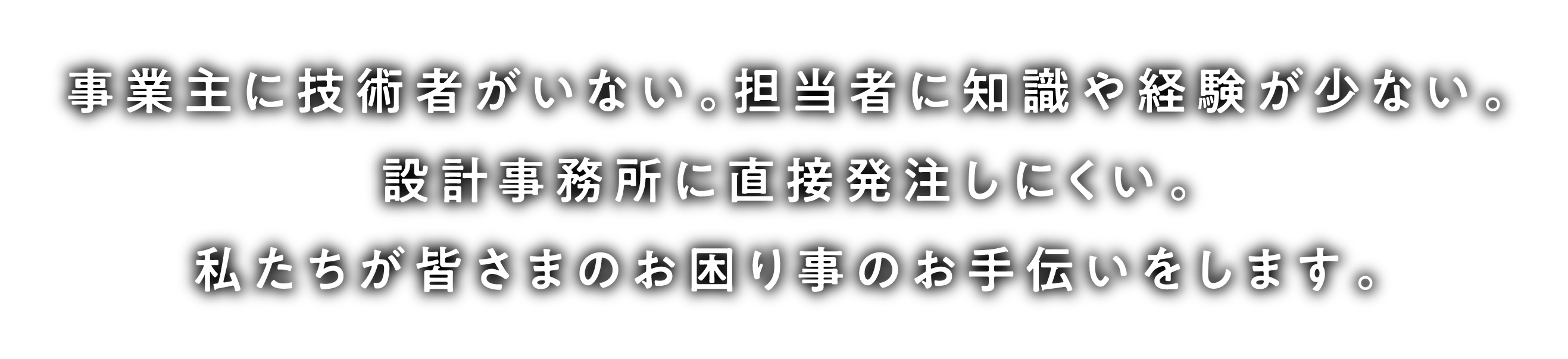 事業主に技術者がいない。担当者に知識や経験が少ない。設計事務所に直接発注しにくい。私たちが皆さまのお困り事のお手伝いをします。